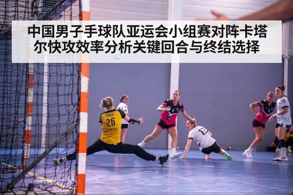 中国男子手球队亚运会小组赛对阵卡塔尔快攻效率分析关键回合与终结选择