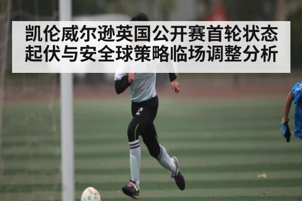 凯伦威尔逊英国公开赛首轮状态起伏与安全球策略临场调整分析